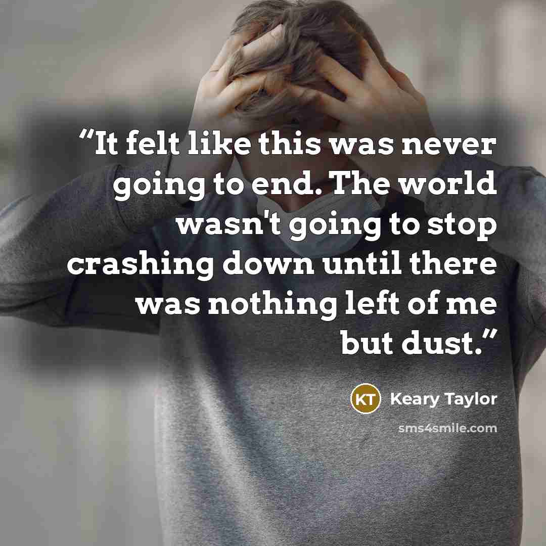 “It felt like this was never going to end. The world wasn't going to stop crashing down until there was nothing left of me but dust.” quote by Keary Taylor
