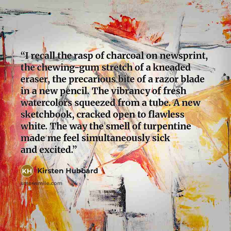 “I recall the rasp of charcoal on newsprint, the chewing-gum stretch of a kneaded eraser, the precarious bite of a razor blade in a new pencil. The vibrancy of fresh watercolors squeezed from a tube. A new sketchbook, cracked open to flawless white. The way the smell of turpentine made me feel…” quote by Kirsten Hubbard