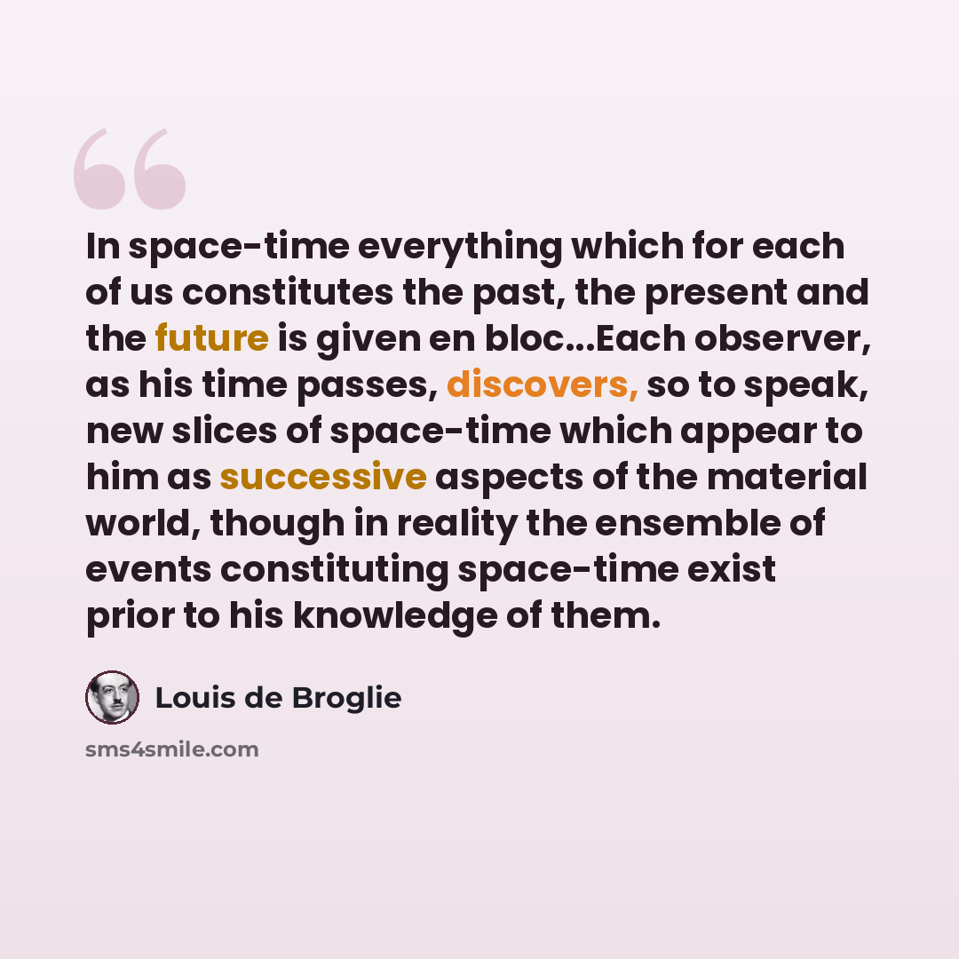 “In space-time everything which for each of us constitutes the past, the present and the future is given en bloc...Each observer, as his time passes, discovers, so to speak, new slices of space-time which appear to him as successive aspects of the material world, though in reality the ensemble of…” quote by Louis de Broglie