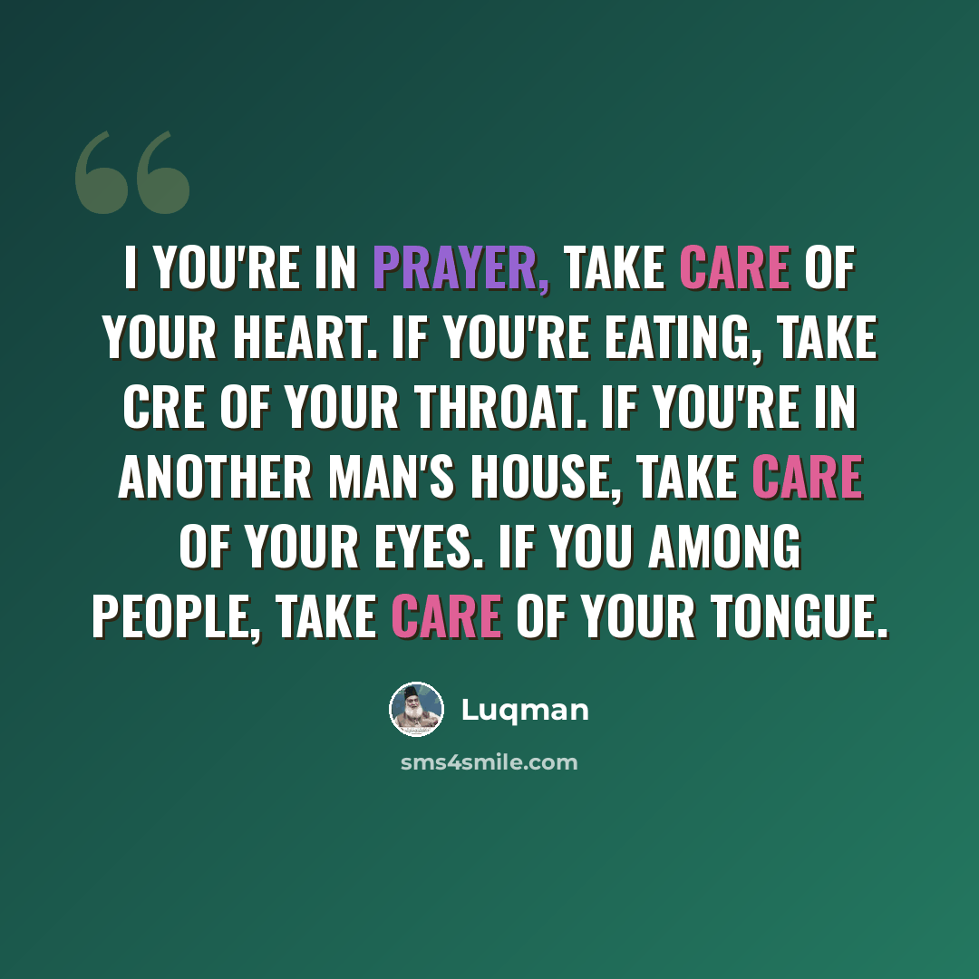 “I you're in prayer, take care of your heart. If you're eating, take cre of your throat. If you're in another man's house, take care of your eyes. If you among people, take care of your tongue.” quote by Luqman