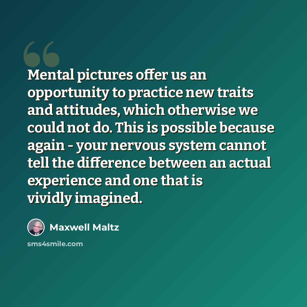 “Mental pictures offer us an opportunity to practice new traits and attitudes, which otherwise we could not do. This is possible because again - your nervous system cannot tell the difference between an actual experience and one that is vividly imagined.” quote by Maxwell Maltz