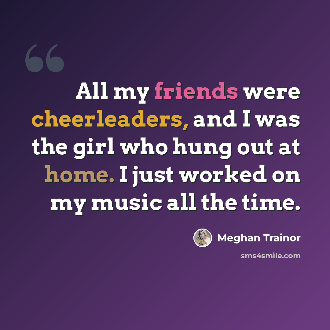 “All my friends were cheerleaders, and I was the girl who hung out at home. I just worked on my music all the time.” quote by Meghan Trainor