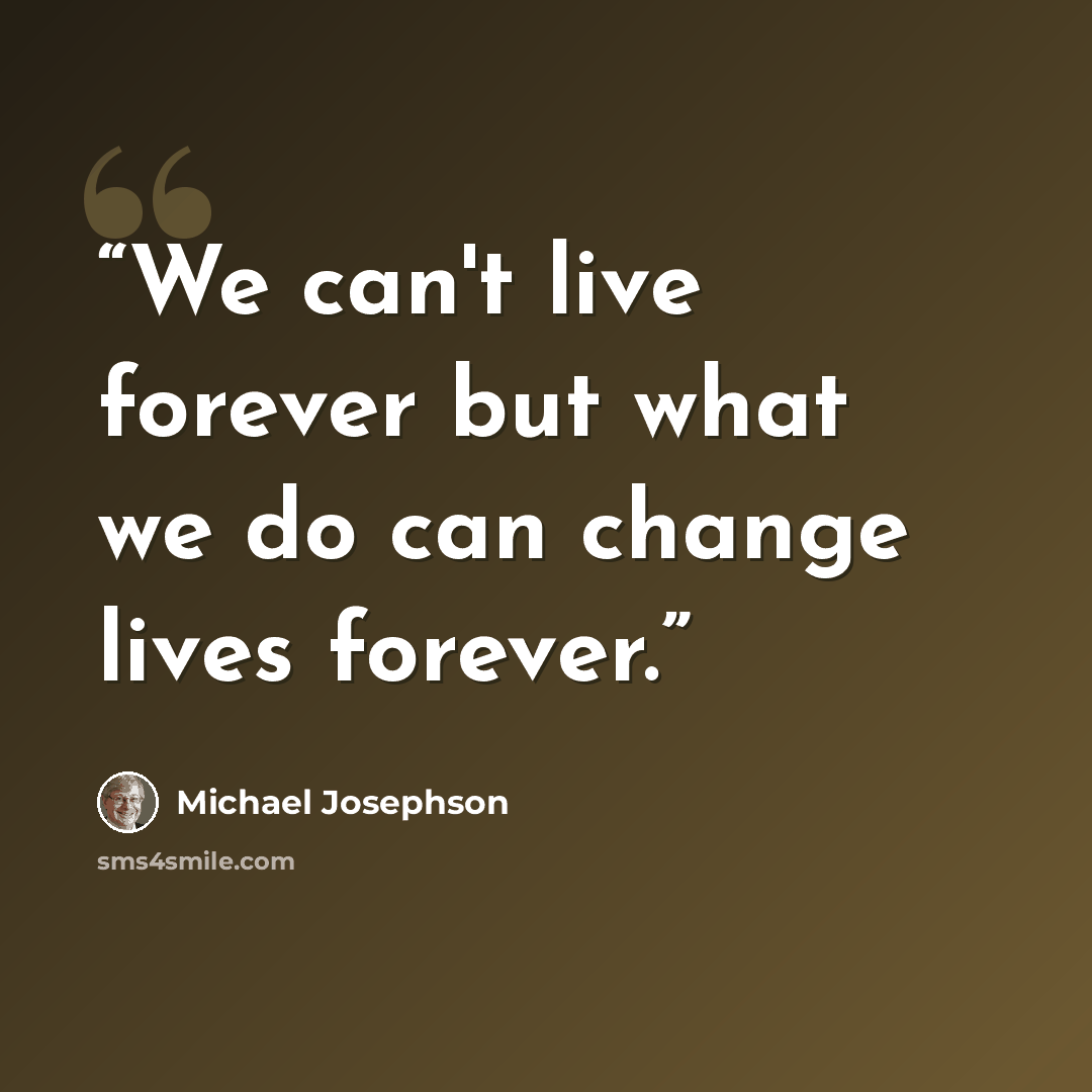 “We can't live forever but what we do can change lives forever.” quote by Michael Josephson