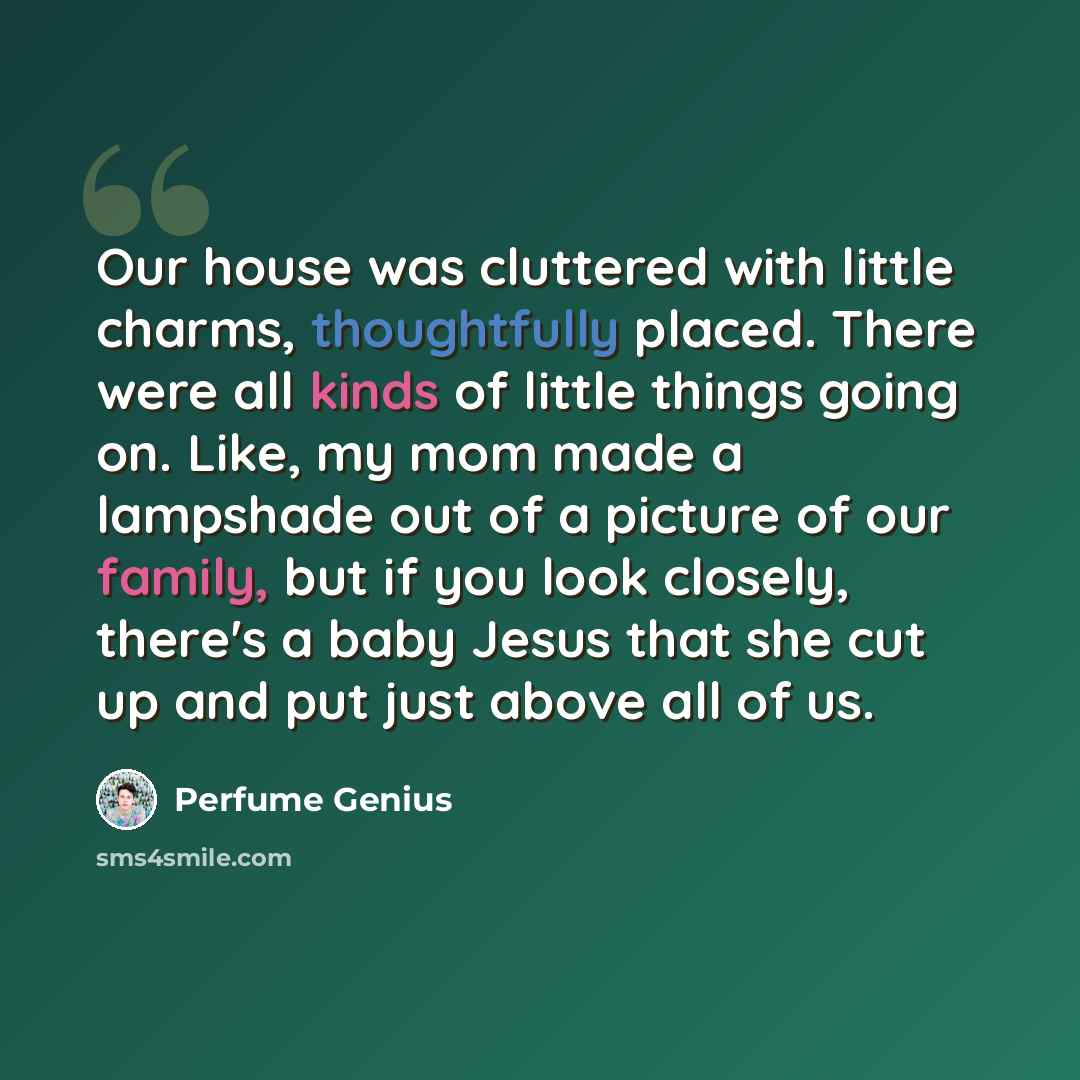 “Our house was cluttered with little charms, thoughtfully placed. There were all kinds of little things going on. Like, my mom made a lampshade out of a picture of our family, but if you look closely, there's a baby Jesus that she cut up and put just above all of us.” quote by Perfume Genius