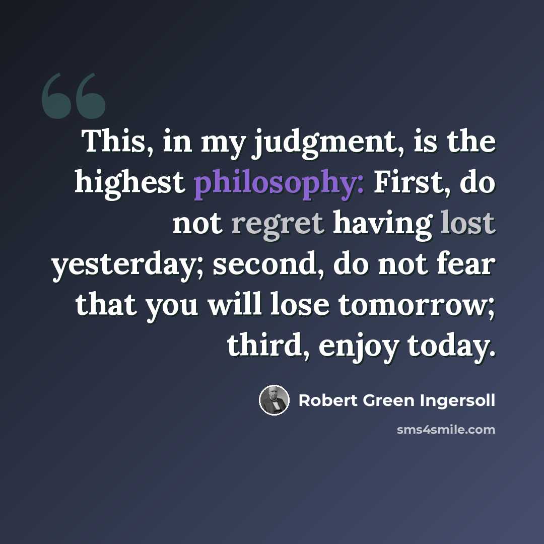 “This, in my judgment, is the highest philosophy: First, do not regret having lost yesterday; second, do not fear that you will lose tomorrow; third, enjoy today.” quote by Robert Green Ingersoll