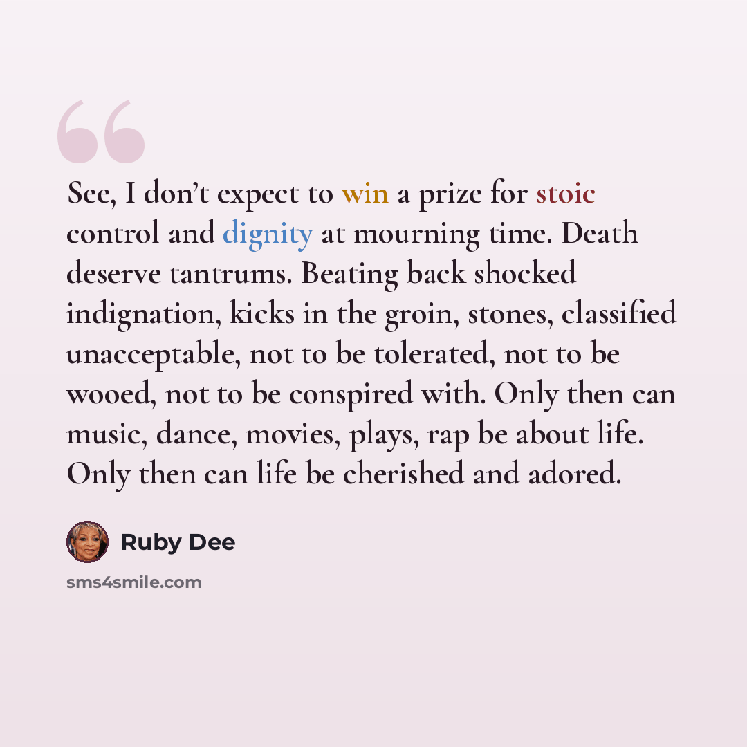 “See, I don’t expect to win a prize for stoic control and dignity at mourning time. Death deserve tantrums. Beating back shocked indignation, kicks in the groin, stones, classified unacceptable, not to be tolerated, not to be wooed, not to be conspired with. Only then can music, dance, movies…” quote by Ruby Dee
