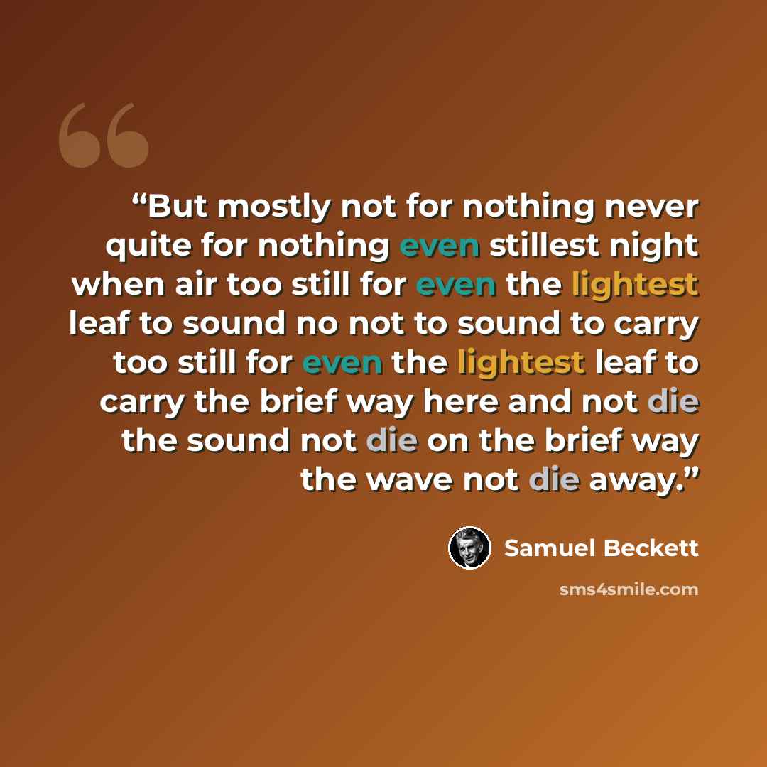 “But mostly not for nothing never quite for nothing even stillest night when air too still for even the lightest leaf to sound no not to sound to carry too still for even the lightest leaf to carry the brief way here and not die the sound not die on the brief way the wave not die away.” quote by Samuel Beckett