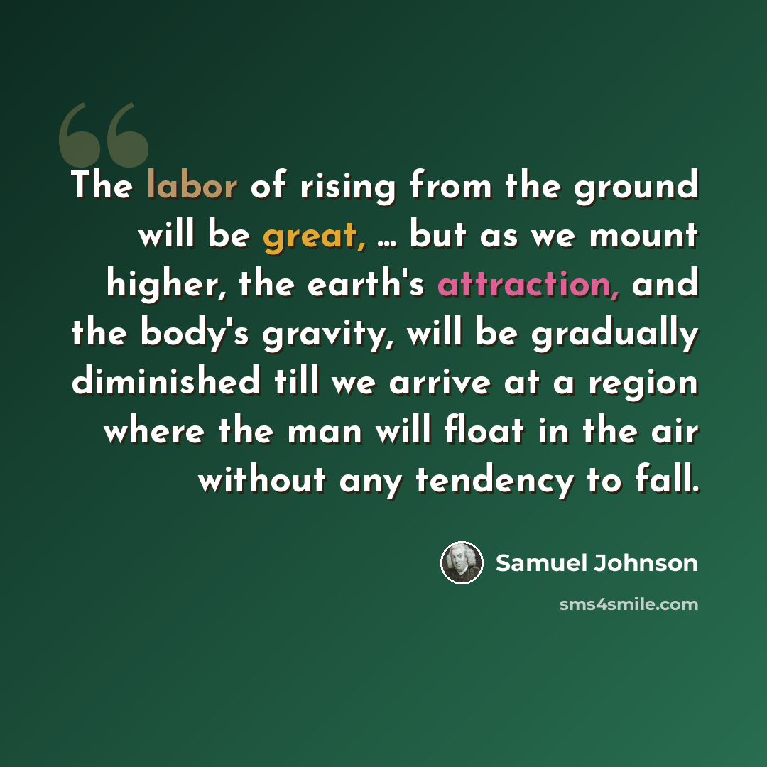 “The labor of rising from the ground will be great, ... but as we mount higher, the earth's attraction, and the body's gravity, will be gradually diminished till we arrive at a region where the man will float in the air without any tendency to fall.” quote by Samuel Johnson