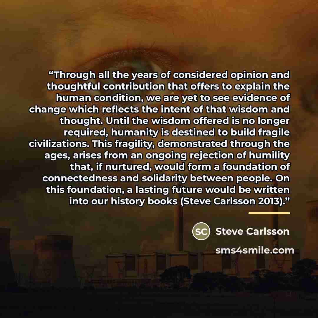 “Through all the years of considered opinion and thoughtful contribution that offers to explain the human condition, we are yet to see evidence of change which reflects the intent of that wisdom and thought. Until the wisdom offered is no longer required, humanity is destined to build fragile…” quote by Steve Carlsson