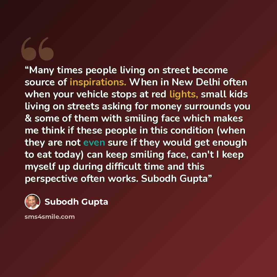 “Many times people living on street become source of inspirations. When in New Delhi often when your vehicle stops at red lights, small kids living on streets asking for money surrounds you & some of them with smiling face which makes me think if these people in this condition (when they are not…” quote by Subodh Gupta