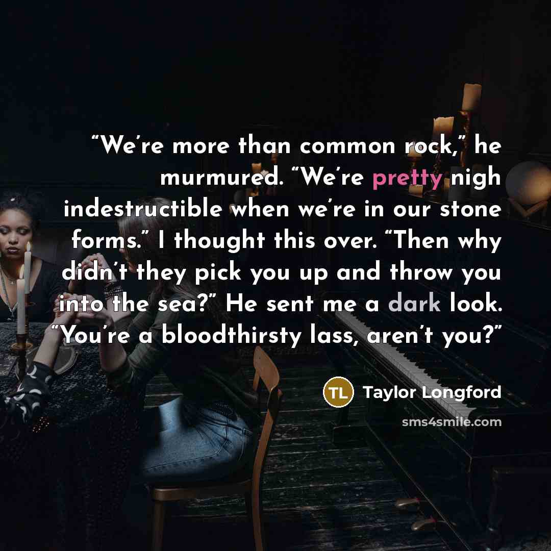 “We’re more than common rock,” he murmured. “We’re pretty nigh indestructible when we’re in our stone forms.” I thought this over. “Then why didn’t they pick you up and throw you into the sea?” He sent me a dark look. “You’re a bloodthirsty lass, aren’t you?” quote by Taylor Longford