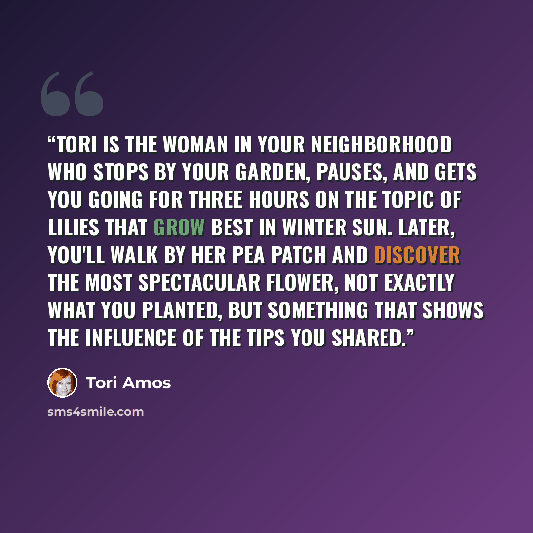 “Tori is the woman in your neighborhood who stops by your garden, pauses, and gets you going for three hours on the topic of lilies that grow best in winter sun. Later, you'll walk by her pea patch and discover the most spectacular flower, not exactly what you planted, but something that shows the…” quote by Tori Amos
