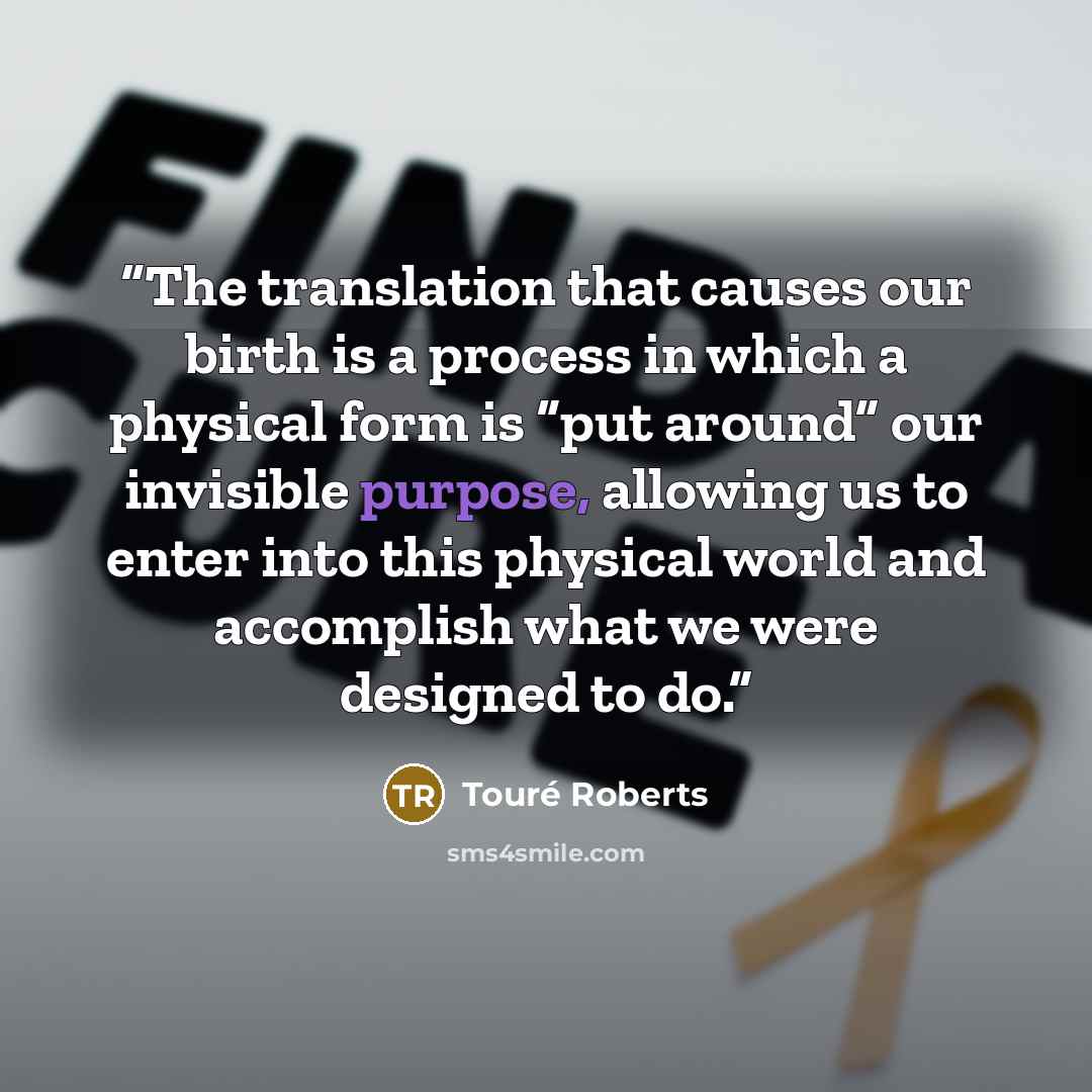 “The translation that causes our birth is a process in which a physical form is “put around” our invisible purpose, allowing us to enter into this physical world and accomplish what we were designed to do.” quote by Touré Roberts