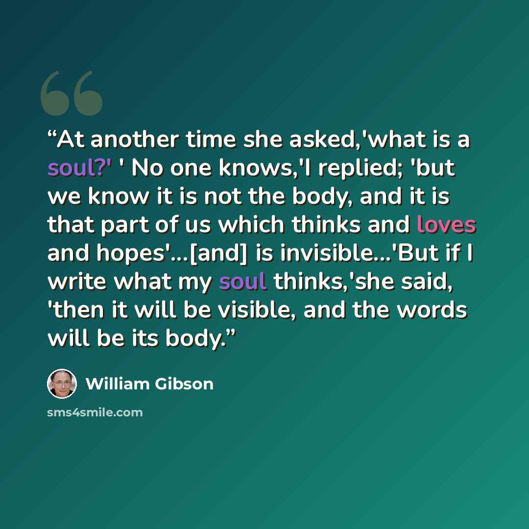“At another time she asked,'what is a soul?' ' No one knows,'I replied; 'but we know it is not the body, and it is that part of us which thinks and loves and hopes'...[and] is invisible...'But if I write what my soul thinks,'she said, 'then it will be visible, and the words will be its body.” quote by William Gibson