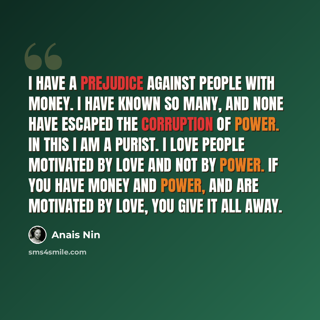 “I have a prejudice against people with money. I have known so many, and none have escaped the corruption of power. In this I am a purist. I love people motivated by love and not by power. If you have money and power, and are motivated by love, you give it all away.” quote by Anais Nin