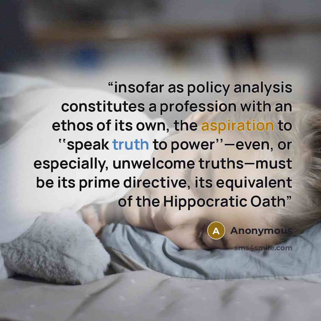 “insofar as policy analysis constitutes a profession with an ethos of its own, the aspiration to ‘‘speak truth to power’’—even, or especially, unwelcome truths—must be its prime directive, its equivalent of the Hippocratic Oath” quote by Anonymous