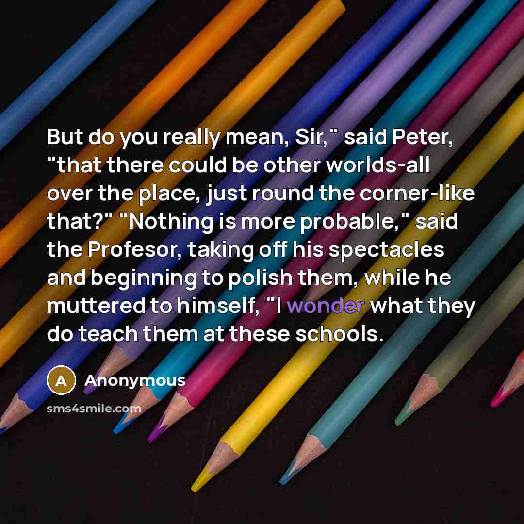 “But do you really mean, Sir," said Peter, "that there could be other worlds-all over the place, just round the corner-like that?" "Nothing is more probable," said the Profesor, taking off his spectacles and beginning to polish them, while he muttered to himself, "I wonder what they do teach them…” quote by Anonymous