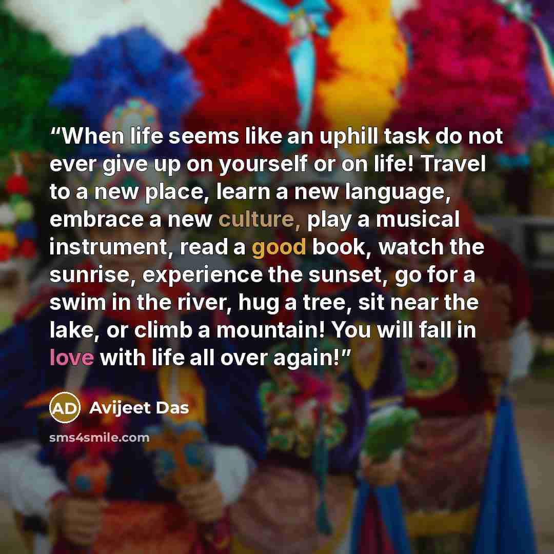 “When life seems like an uphill task do not ever give up on yourself or on life! Travel to a new place, learn a new language, embrace a new culture, play a musical instrument, read a good book, watch the sunrise, experience the sunset, go for a swim in the river, hug a tree, sit near the lake, or…” quote by Avijeet Das