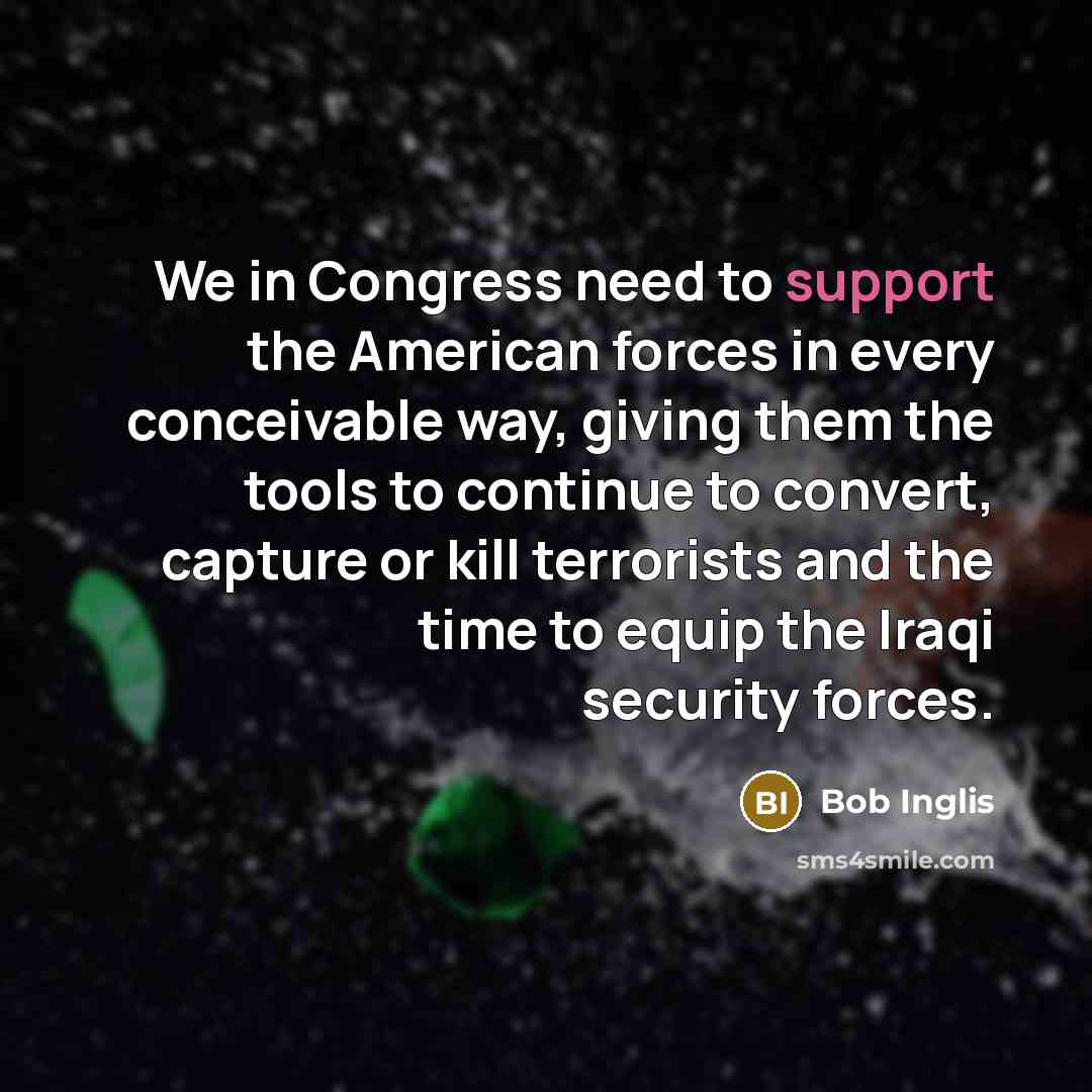 “We in Congress need to support the American forces in every conceivable way, giving them the tools to continue to convert, capture or kill terrorists and the time to equip the Iraqi security forces.” quote by Bob Inglis