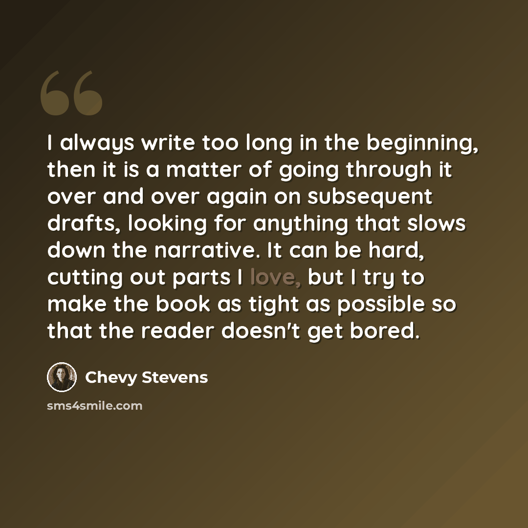 “I always write too long in the beginning, then it is a matter of going through it over and over again on subsequent drafts, looking for anything that slows down the narrative. It can be hard, cutting out parts I love, but I try to make the book as tight as possible so that the reader doesn't get…” quote by Chevy Stevens