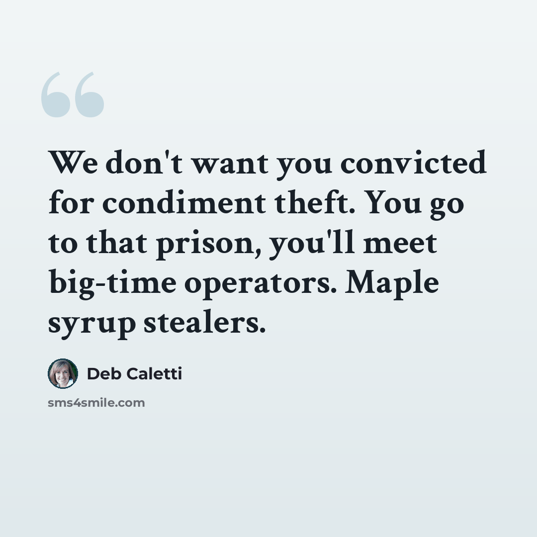 “We don't want you convicted for condiment theft. You go to that prison, you'll meet big-time operators. Maple syrup stealers.” quote by Deb Caletti