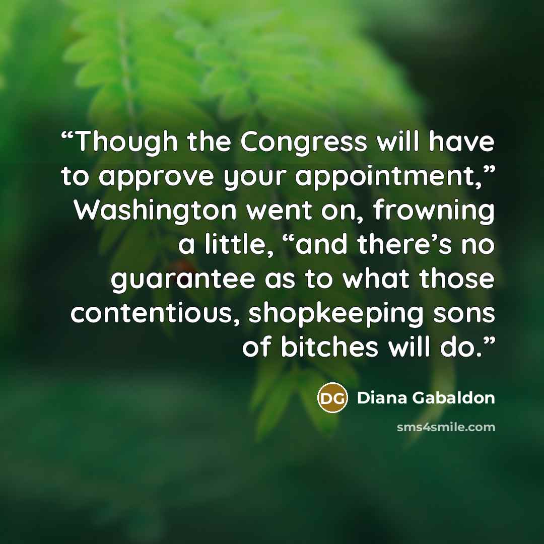 “Though the Congress will have to approve your appointment,” Washington went on, frowning a little, “and there’s no guarantee as to what those contentious, shopkeeping sons of bitches will do.” quote by Diana Gabaldon