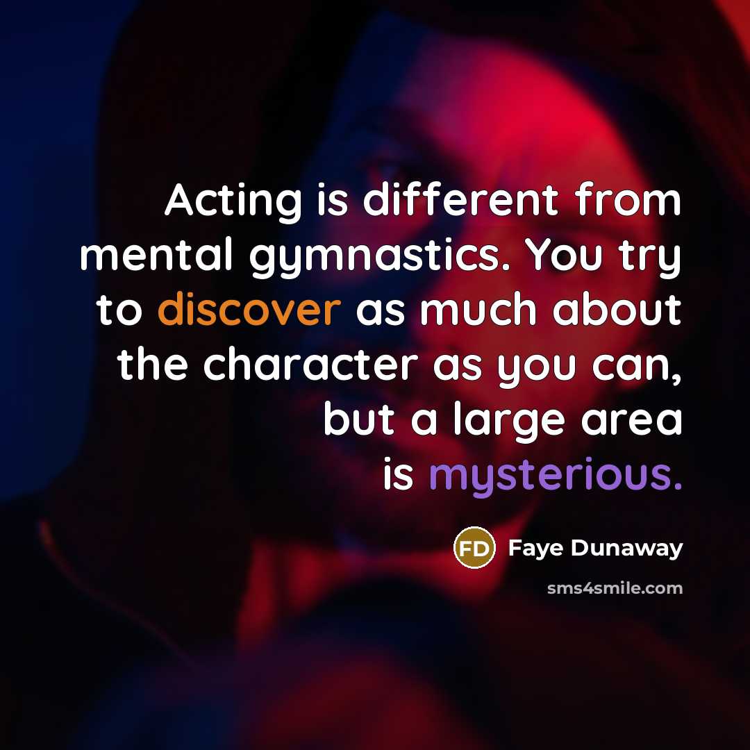“Acting is different from mental gymnastics. You try to discover as much about the character as you can, but a large area is mysterious.” quote by Faye Dunaway