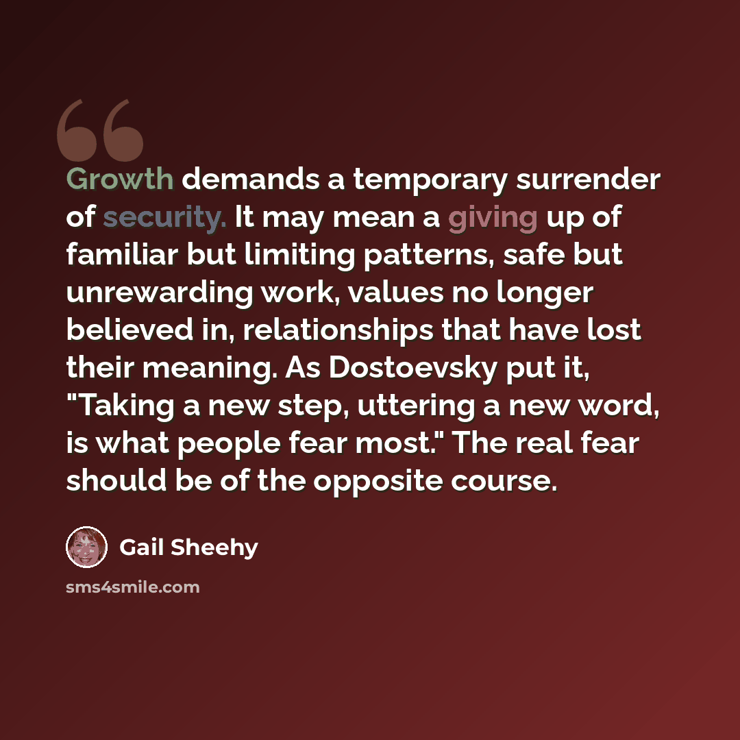 “Growth demands a temporary surrender of security. It may mean a giving up of familiar but limiting patterns, safe but unrewarding work, values no longer believed in, relationships that have lost their meaning. As Dostoevsky put it, "Taking a new step, uttering a new word, is what people fear…” quote by Gail Sheehy