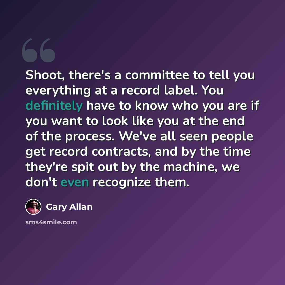 “Shoot, there's a committee to tell you everything at a record label. You definitely have to know who you are if you want to look like you at the end of the process. We've all seen people get record contracts, and by the time they're spit out by the machine, we don't even recognize them.” quote by Gary Allan