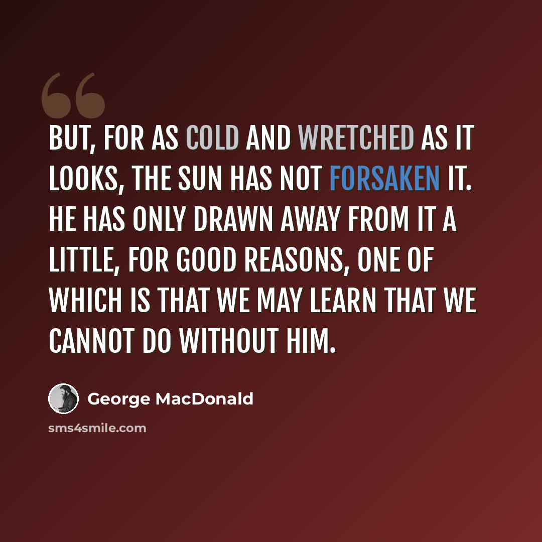 “But, for as cold and wretched as it looks, the sun has not forsaken it. He has only drawn away from it a little, for good reasons, one of which is that we may learn that we cannot do without him.” quote by George MacDonald