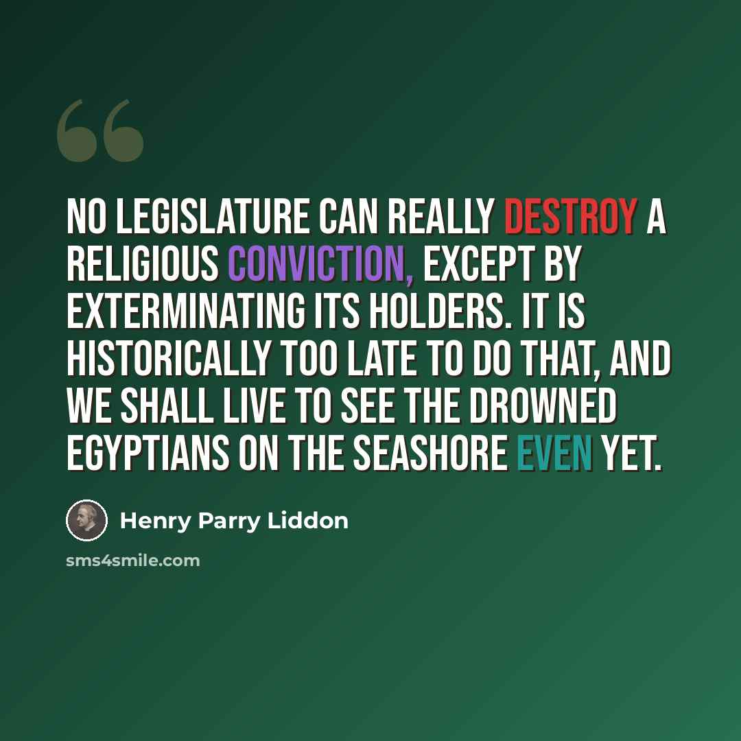“No Legislature can really destroy a religious conviction, except by exterminating its holders. It is historically too late to do that, and we shall live to see the drowned Egyptians on the seashore even yet.” quote by Henry Parry Liddon