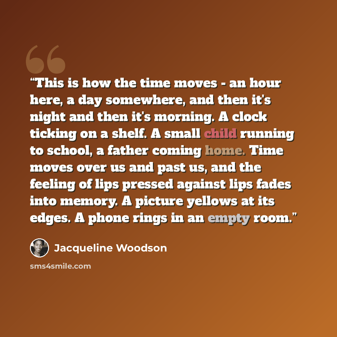 “This is how the time moves - an hour here, a day somewhere, and then it's night and then it's morning. A clock ticking on a shelf. A small child running to school, a father coming home. Time moves over us and past us, and the feeling of lips pressed against lips fades into memory. A picture…” quote by Jacqueline Woodson