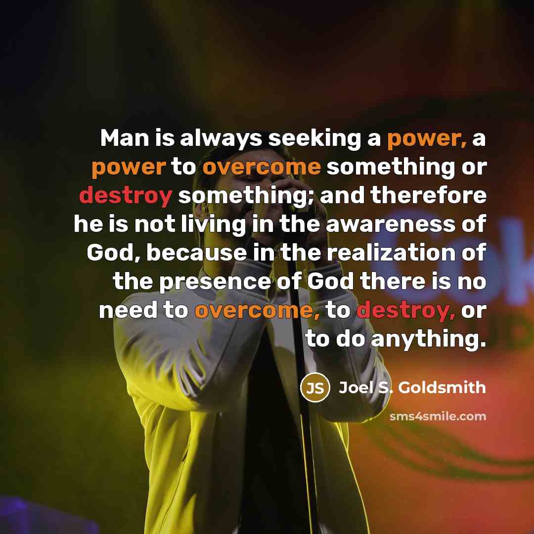 “Man is always seeking a power, a power to overcome something or destroy something; and therefore he is not living in the awareness of God, because in the realization of the presence of God there is no need to overcome, to destroy, or to do anything.” quote by Joel S. Goldsmith