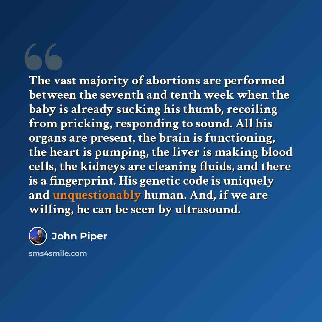 “The vast majority of abortions are performed between the seventh and tenth week when the baby is already sucking his thumb, recoiling from pricking, responding to sound. All his organs are present, the brain is functioning, the heart is pumping, the liver is making blood cells, the kidneys are…” quote by John Piper