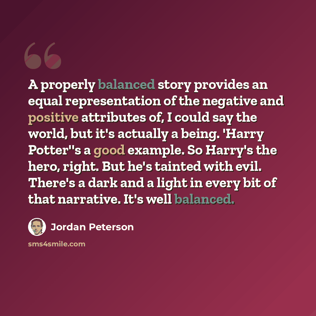 “A properly balanced story provides an equal representation of the negative and positive attributes of, I could say the world, but it's actually a being. 'Harry Potter''s a good example. So Harry's the hero, right. But he's tainted with evil. There's a dark and a light in every bit of that…” quote by Jordan Peterson