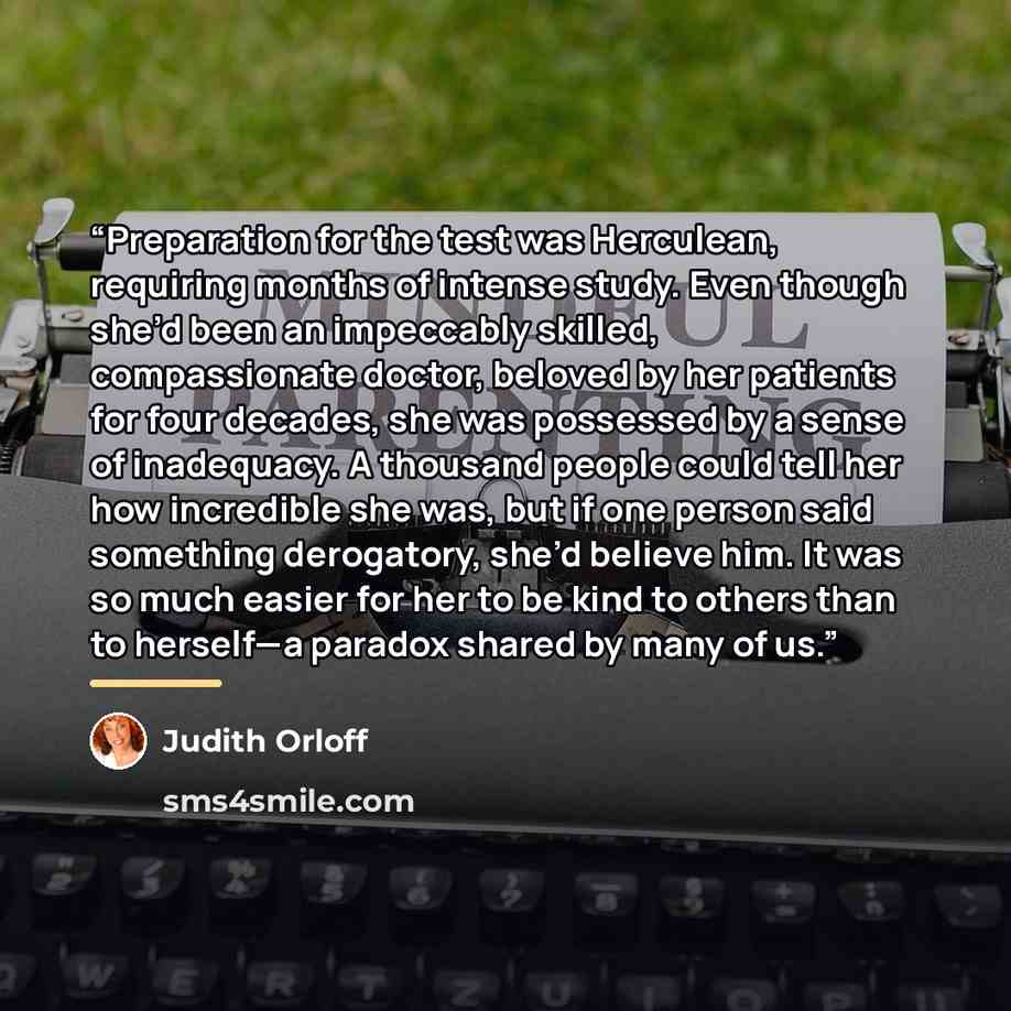 “Preparation for the test was Herculean, requiring months of intense study. Even though she’d been an impeccably skilled, compassionate doctor, beloved by her patients for four decades, she was possessed by a sense of inadequacy. A thousand people could tell her how incredible she was, but if one…” quote by Judith Orloff