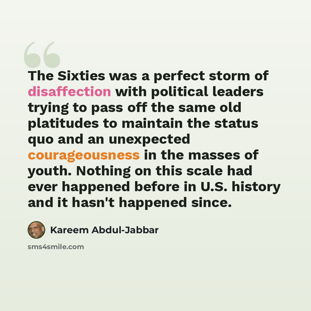 “The Sixties was a perfect storm of disaffection with political leaders trying to pass off the same old platitudes to maintain the status quo and an unexpected courageousness in the masses of youth. Nothing on this scale had ever happened before in U.S. history and it hasn't happened since.” quote by Kareem Abdul-Jabbar