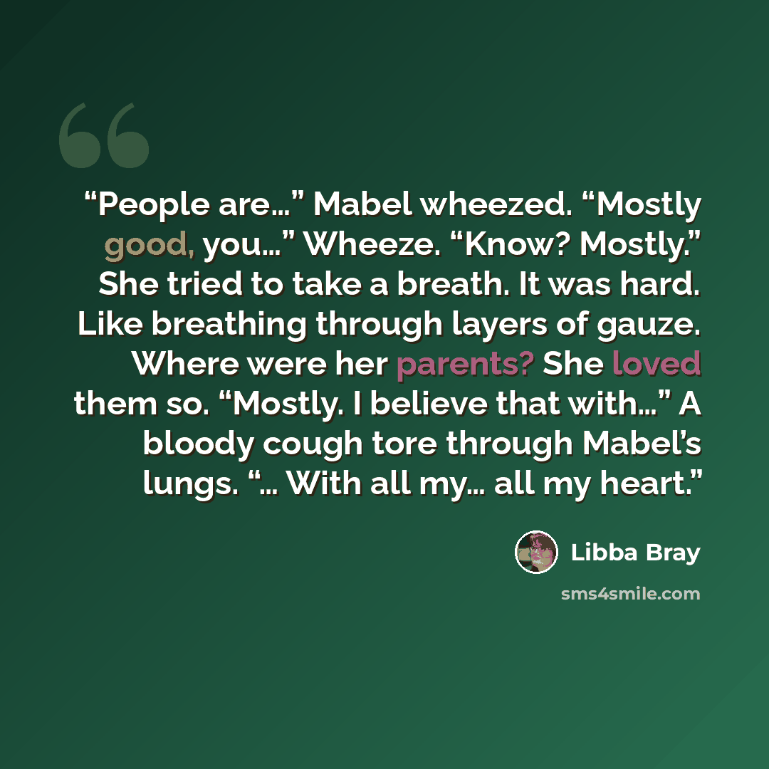 “People are…” Mabel wheezed. “Mostly good, you…” Wheeze. “Know? Mostly.” She tried to take a breath. It was hard. Like breathing through layers of gauze. Where were her parents? She loved them so. “Mostly. I believe that with…” A bloody cough tore through Mabel’s lungs. “… With all my… all my heart.” quote by Libba Bray