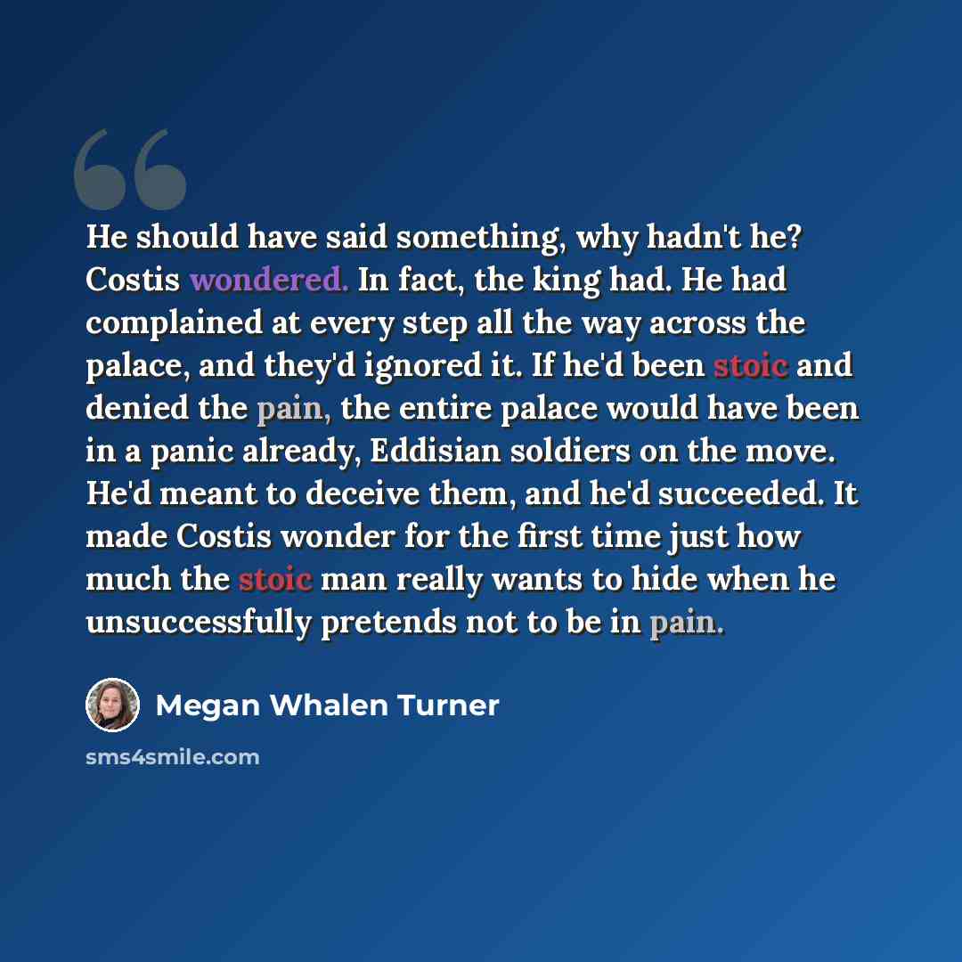 “He should have said something, why hadn't he? Costis wondered. In fact, the king had. He had complained at every step all the way across the palace, and they'd ignored it. If he'd been stoic and denied the pain, the entire palace would have been in a panic already, Eddisian soldiers on the move…” quote by Megan Whalen Turner