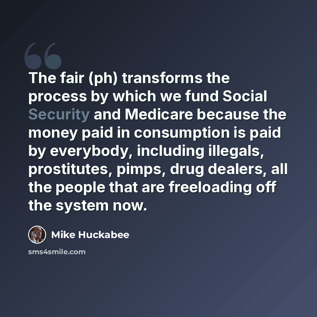 “The fair (ph) transforms the process by which we fund Social Security and Medicare because the money paid in consumption is paid by everybody, including illegals, prostitutes, pimps, drug dealers, all the people that are freeloading off the system now.” quote by Mike Huckabee