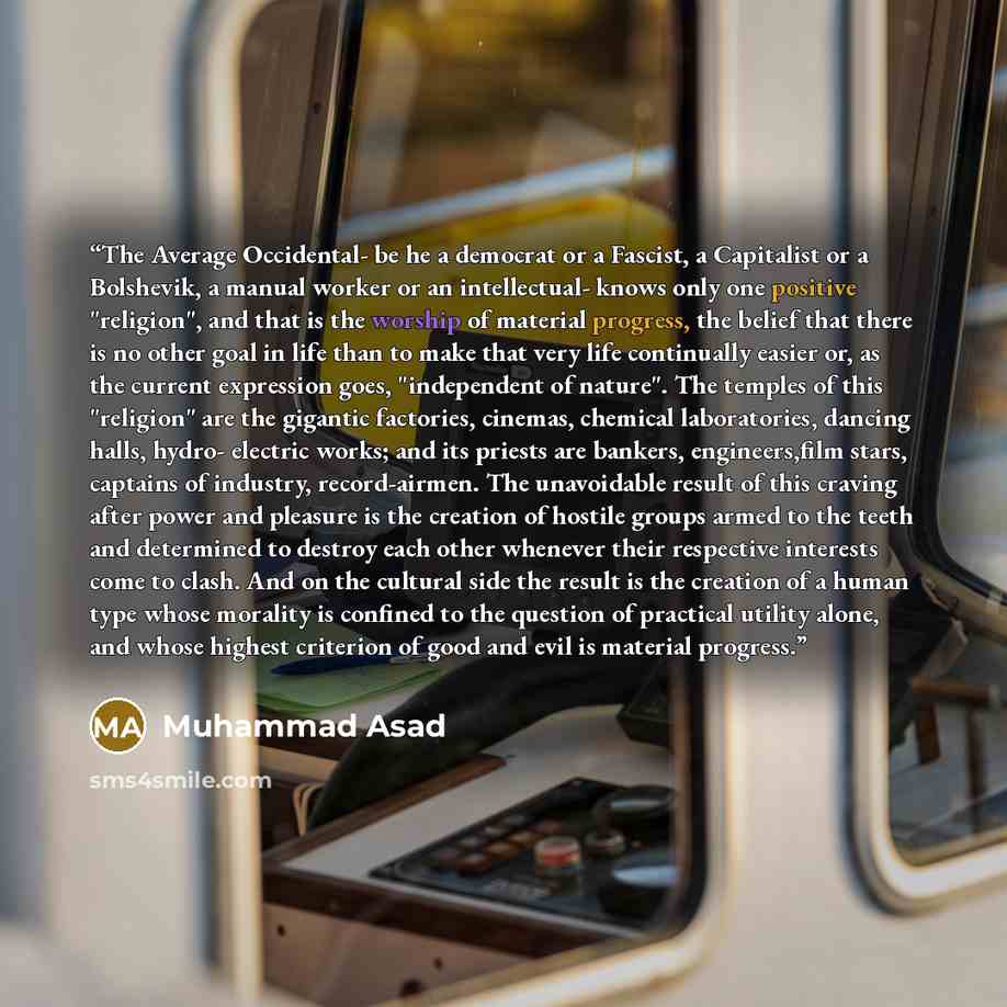 “The Average Occidental- be he a democrat or a Fascist, a Capitalist or a Bolshevik, a manual worker or an intellectual- knows only one positive "religion", and that is the worship of material progress, the belief that there is no other goal in life than to make that very life continually easier…” quote by Muhammad Asad
