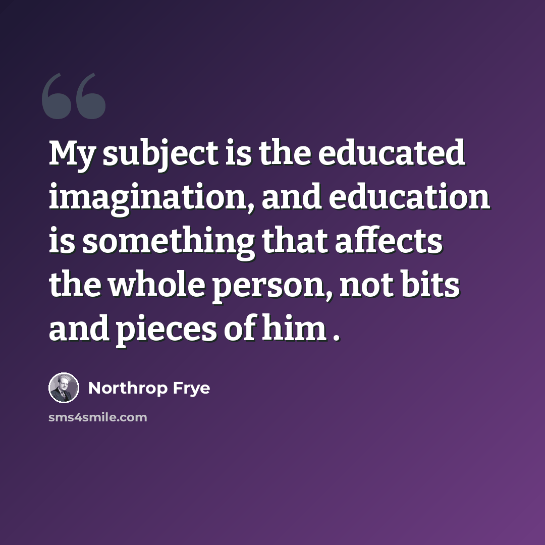“My subject is the educated imagination, and education is something that affects the whole person, not bits and pieces of him .” quote by Northrop Frye