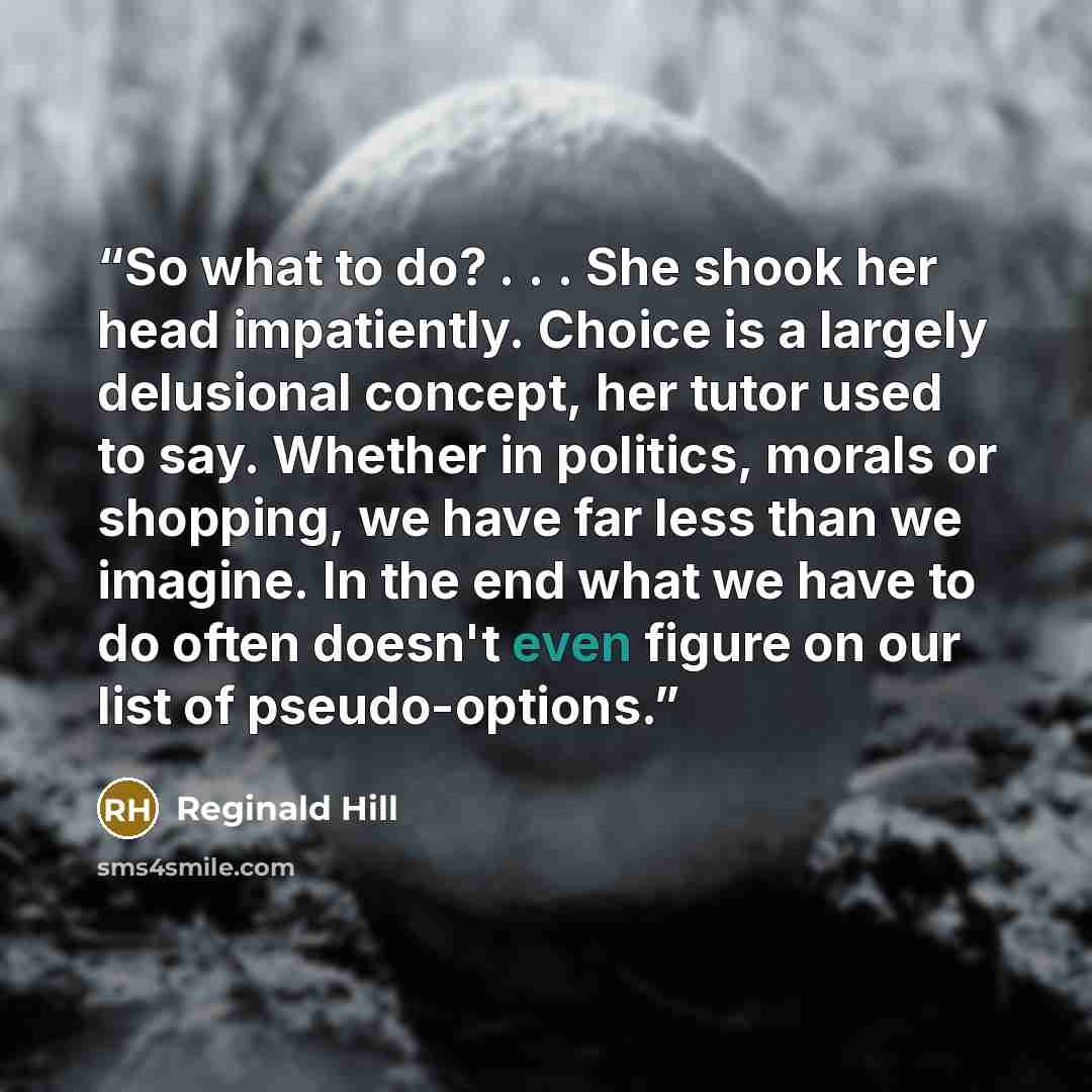 “So what to do? . . . She shook her head impatiently. Choice is a largely delusional concept, her tutor used to say. Whether in politics, morals or shopping, we have far less than we imagine. In the end what we have to do often doesn't even figure on our list of pseudo-options.” quote by Reginald Hill