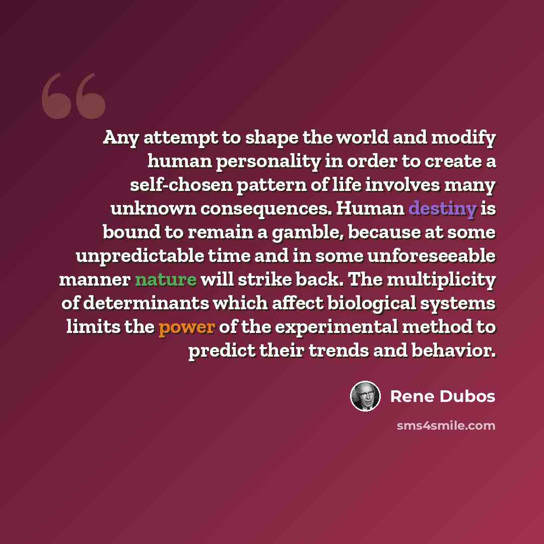 “Any attempt to shape the world and modify human personality in order to create a self-chosen pattern of life involves many unknown consequences. Human destiny is bound to remain a gamble, because at some unpredictable time and in some unforeseeable manner nature will strike back. The multiplicity…” quote by Rene Dubos