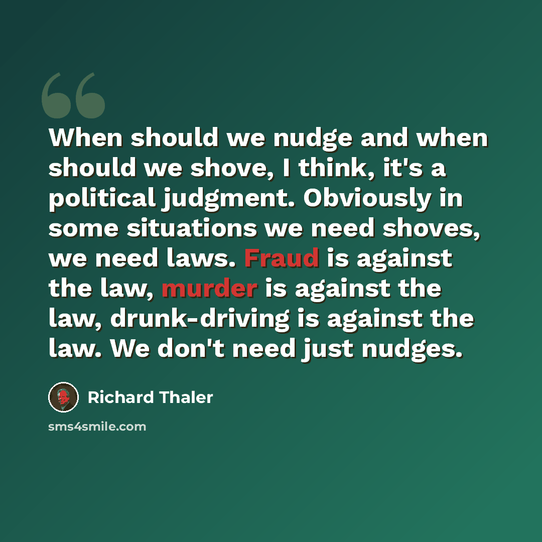 “When should we nudge and when should we shove, I think, it's a political judgment. Obviously in some situations we need shoves, we need laws. Fraud is against the law, murder is against the law, drunk-driving is against the law. We don't need just nudges.” quote by Richard Thaler
