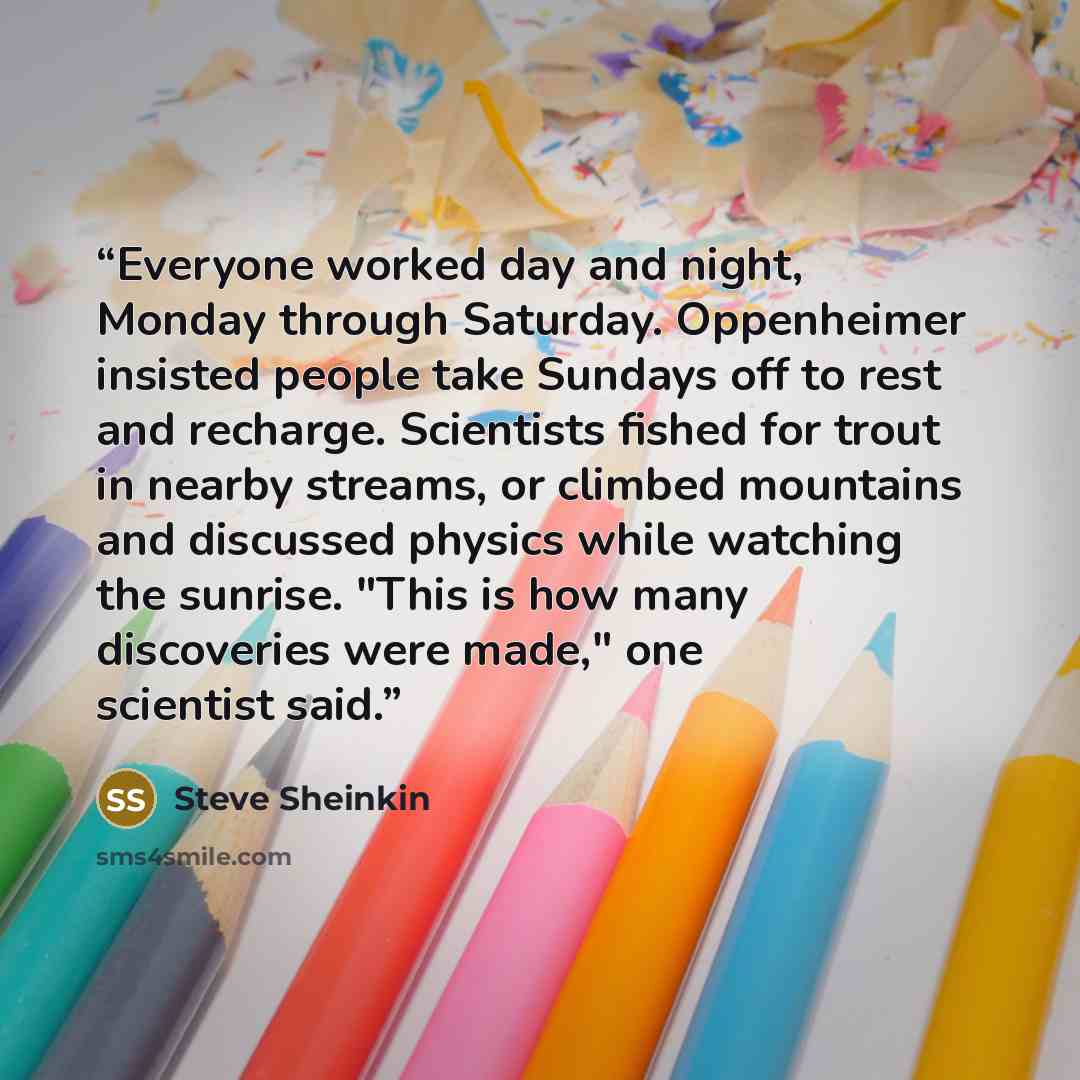 “Everyone worked day and night, Monday through Saturday. Oppenheimer insisted people take Sundays off to rest and recharge. Scientists fished for trout in nearby streams, or climbed mountains and discussed physics while watching the sunrise. "This is how many discoveries were made," one scientist…” quote by Steve Sheinkin