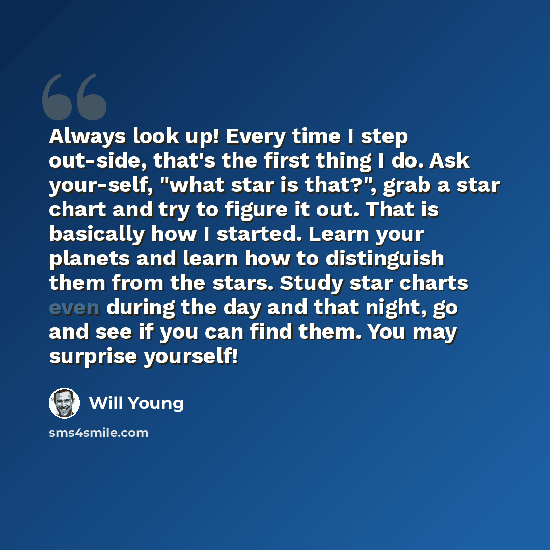 “Always look up! Every time I step out-side, that's the first thing I do. Ask your-self, "what star is that?", grab a star chart and try to figure it out. That is basically how I started. Learn your planets and learn how to distinguish them from the stars. Study star charts even during the day and…” quote by Will Young