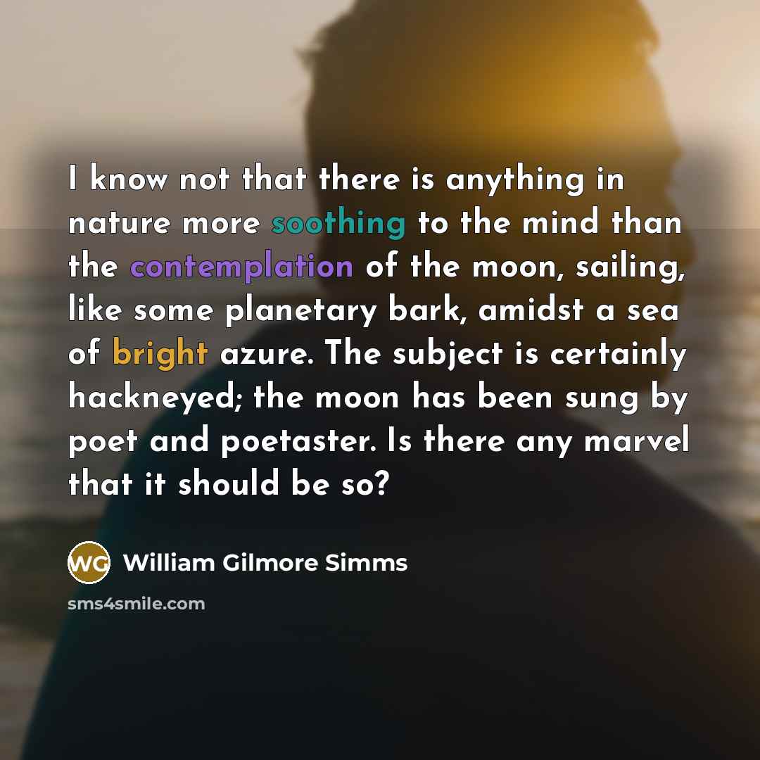 “I know not that there is anything in nature more soothing to the mind than the contemplation of the moon, sailing, like some planetary bark, amidst a sea of bright azure. The subject is certainly hackneyed; the moon has been sung by poet and poetaster. Is there any marvel that it should be so?” quote by William Gilmore Simms