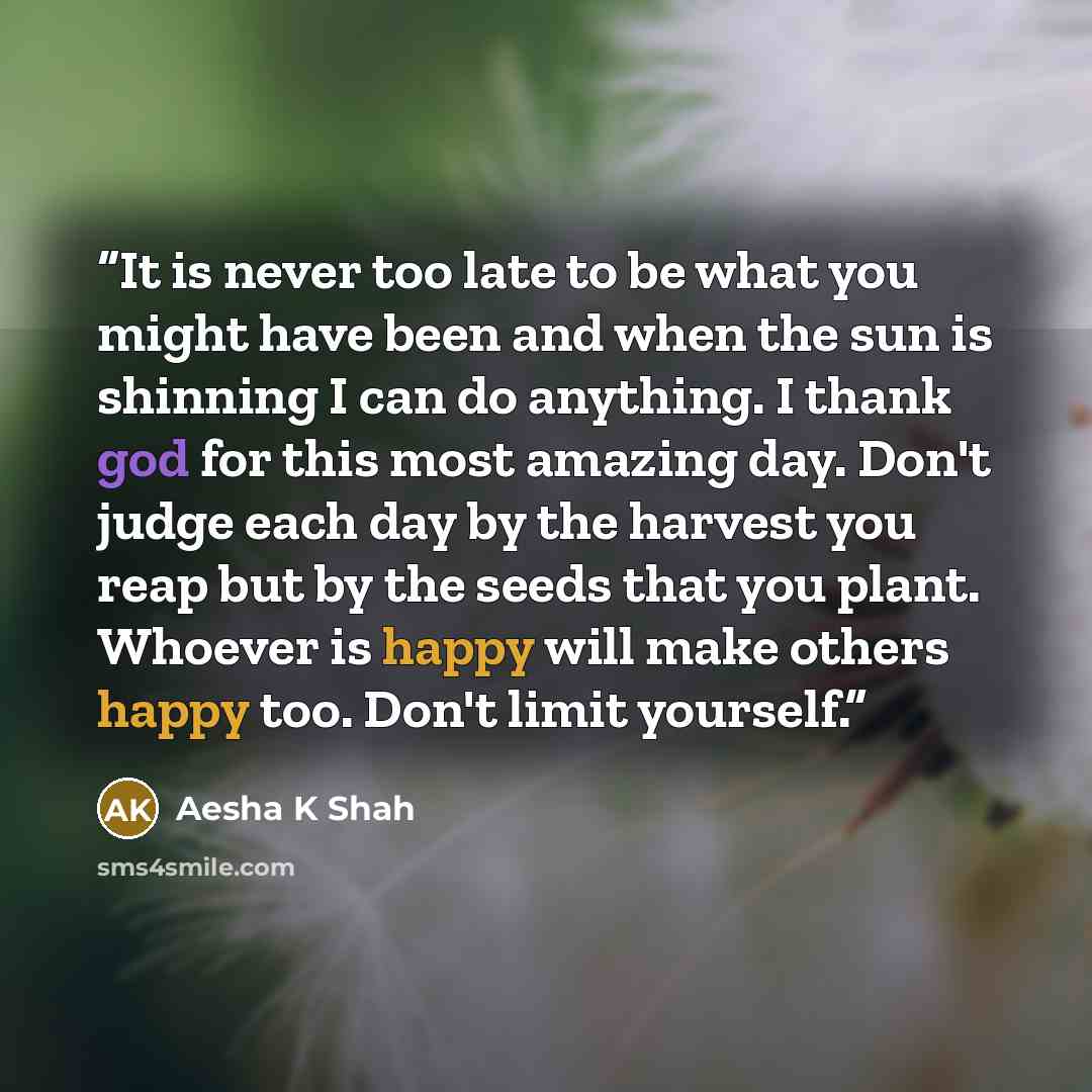 “It is never too late to be what you might have been and when the sun is shinning I can do anything. I thank god for this most amazing day. Don't judge each day by the harvest you reap but by the seeds that you plant. Whoever is happy will make others happy too. Don't limit yourself.” quote by Aesha K Shah