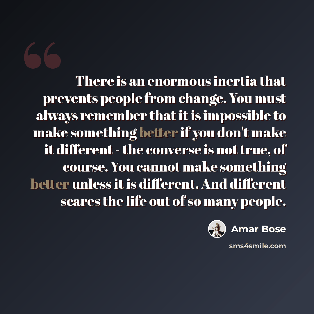 “There is an enormous inertia that prevents people from change. You must always remember that it is impossible to make something better if you don't make it different - the converse is not true, of course. You cannot make something better unless it is different. And different scares the life out of…” quote by Amar Bose